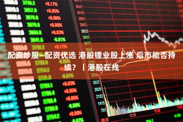 配资炒股—配资优选 港股锂业股上涨 后市能否持续？丨港股在线