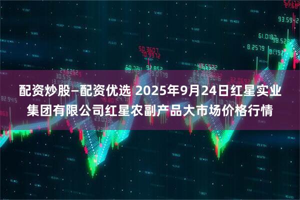 配资炒股—配资优选 2025年9月24日红星实业集团有限公司红星农副产品大市场价格行情