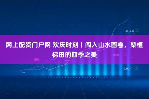 网上配资门户网 欢庆时刻丨闯入山水画卷，桑植梯田的四季之美