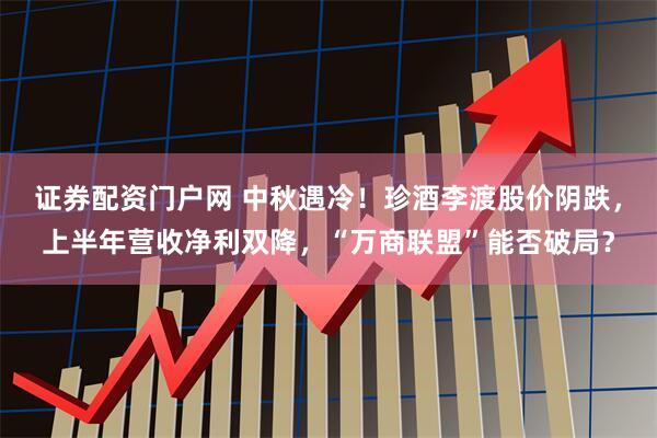 证券配资门户网 中秋遇冷！珍酒李渡股价阴跌，上半年营收净利双降，“万商联盟”能否破局？