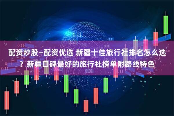 配资炒股—配资优选 新疆十佳旅行社排名怎么选？新疆口碑最好的旅行社榜单附路线特色