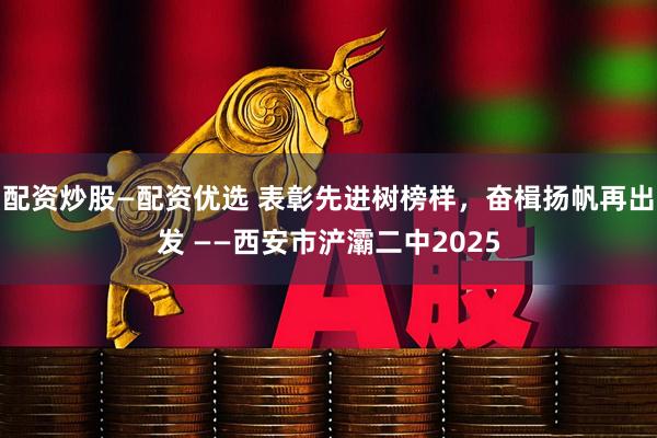 配资炒股—配资优选 表彰先进树榜样，奋楫扬帆再出发 ——西安市浐灞二中2025