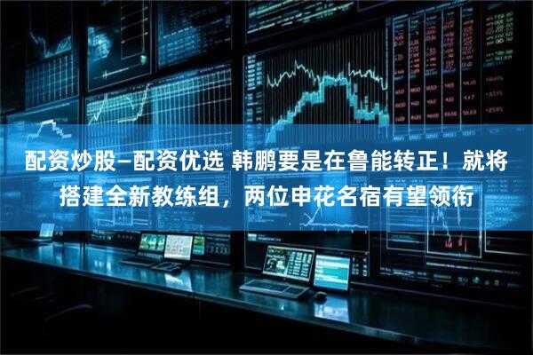 配资炒股—配资优选 韩鹏要是在鲁能转正！就将搭建全新教练组，两位申花名宿有望领衔