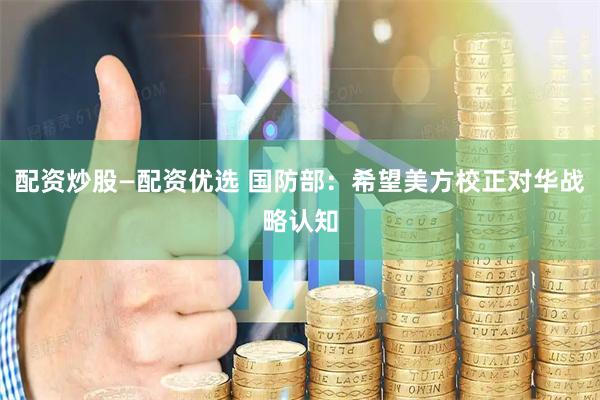 配资炒股—配资优选 国防部：希望美方校正对华战略认知