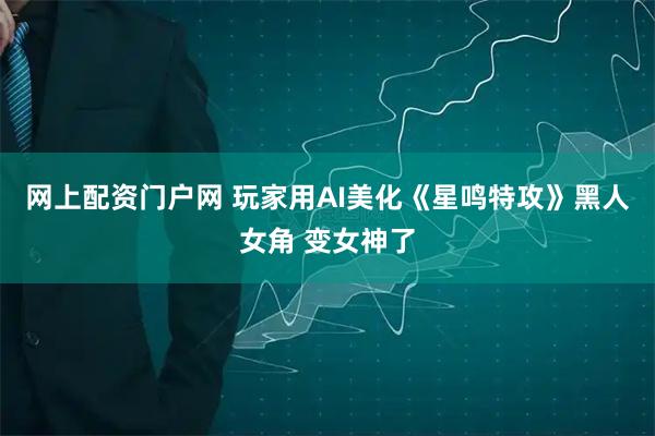 网上配资门户网 玩家用AI美化《星鸣特攻》黑人女角 变女神了