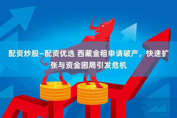 配资炒股—配资优选 西藏金租申请破产，快速扩张与资金困局引发危机