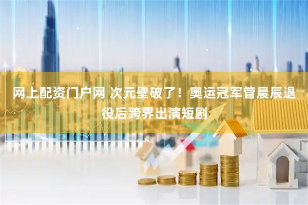 网上配资门户网 次元壁破了！奥运冠军管晨辰退役后跨界出演短剧