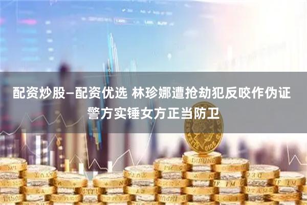 配资炒股—配资优选 林珍娜遭抢劫犯反咬作伪证 警方实锤女方正当防卫