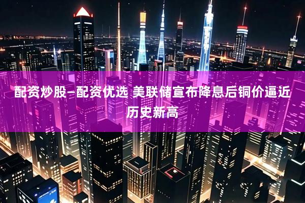 配资炒股—配资优选 美联储宣布降息后铜价逼近历史新高