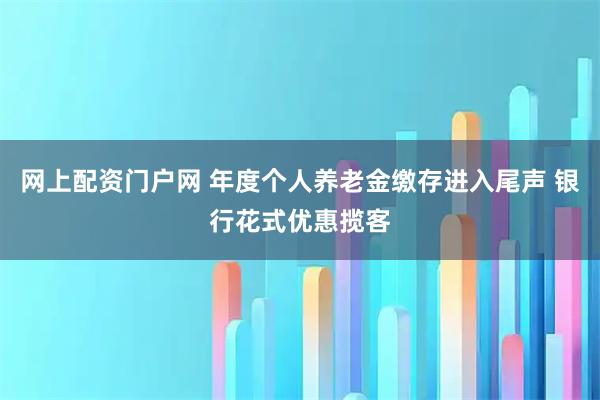 网上配资门户网 年度个人养老金缴存进入尾声 银行花式优惠揽客