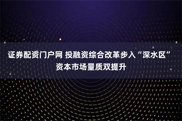 证券配资门户网 投融资综合改革步入“深水区” 资本市场量质双提升
