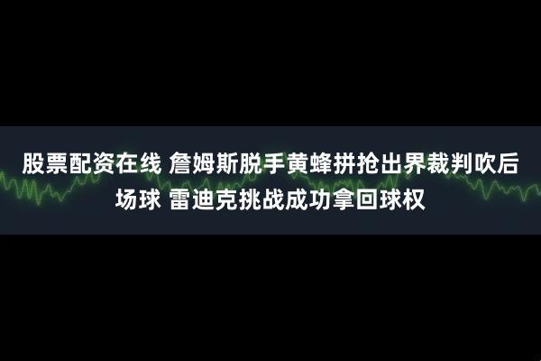 股票配资在线 詹姆斯脱手黄蜂拼抢出界裁判吹后场球 雷迪克挑战成功拿回球权