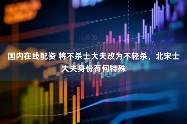 国内在线配资 将不杀士大夫改为不轻杀，北宋士大夫身份有何特殊