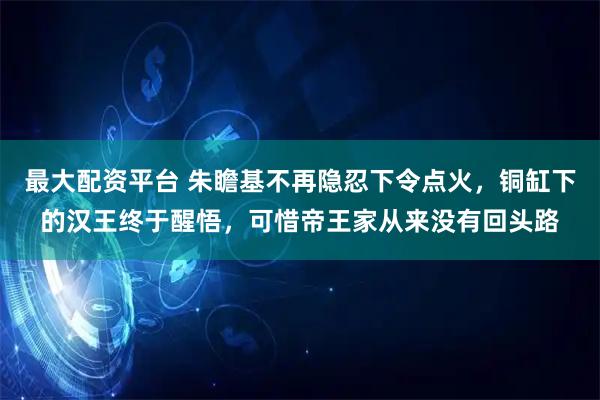 最大配资平台 朱瞻基不再隐忍下令点火，铜缸下的汉王终于醒悟，可惜帝王家从来没有回头路