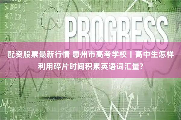 配资股票最新行情 惠州市高考学校丨高中生怎样利用碎片时间积累英语词汇量?