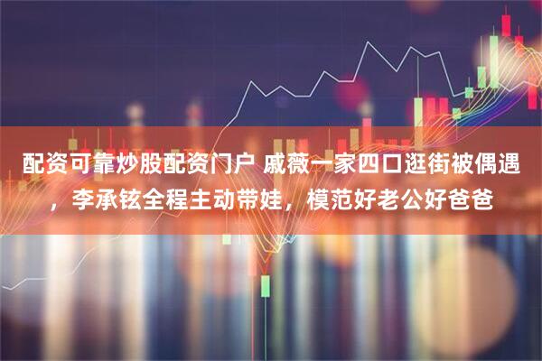 配资可靠炒股配资门户 戚薇一家四口逛街被偶遇，李承铉全程主动带娃，模范好老公好爸爸