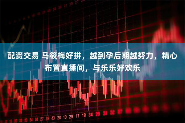 配资交易 马筱梅好拼，越到孕后期越努力，精心布置直播间，与乐乐好欢乐