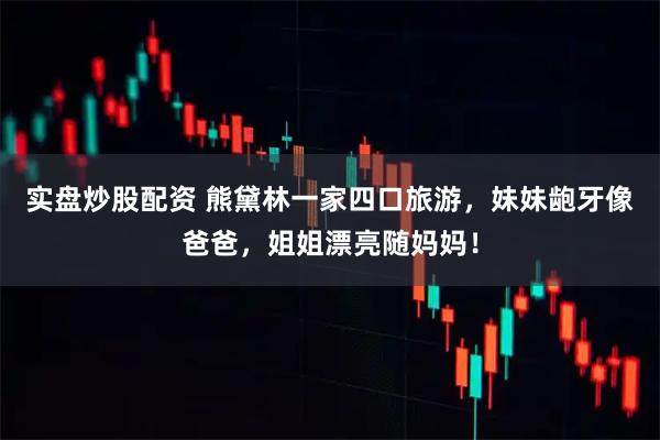 实盘炒股配资 熊黛林一家四口旅游，妹妹龅牙像爸爸，姐姐漂亮随妈妈！