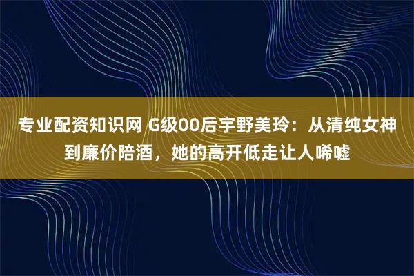专业配资知识网 G级00后宇野美玲：从清纯女神到廉价陪酒，她的高开低走让人唏嘘