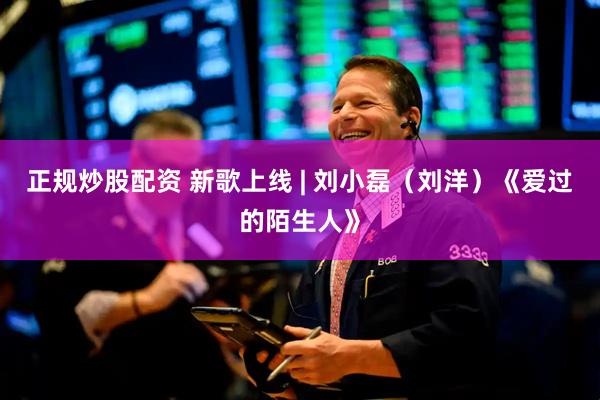 正规炒股配资 新歌上线 | 刘小磊（刘洋）《爱过的陌生人》