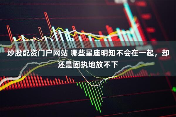 炒股配资门户网站 哪些星座明知不会在一起，却还是固执地放不下