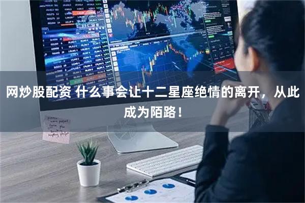 网炒股配资 什么事会让十二星座绝情的离开，从此成为陌路！