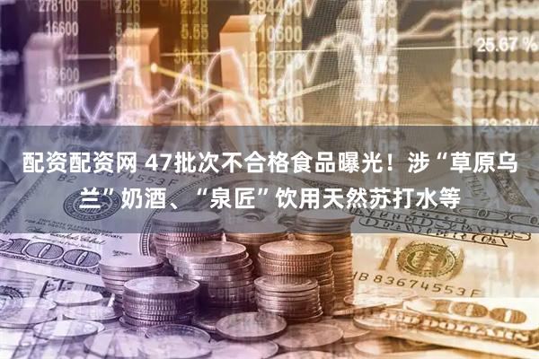 配资配资网 47批次不合格食品曝光！涉“草原乌兰”奶酒、“泉匠”饮用天然苏打水等