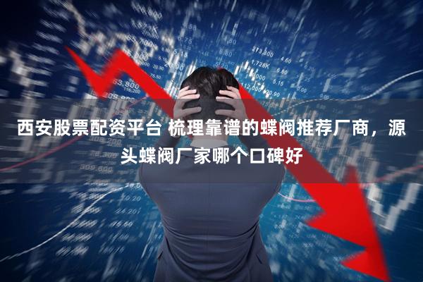 西安股票配资平台 梳理靠谱的蝶阀推荐厂商，源头蝶阀厂家哪个口碑好