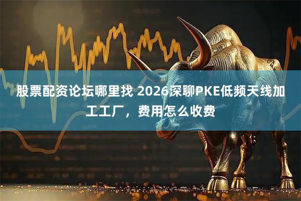 股票配资论坛哪里找 2026深聊PKE低频天线加工工厂，费用怎么收费