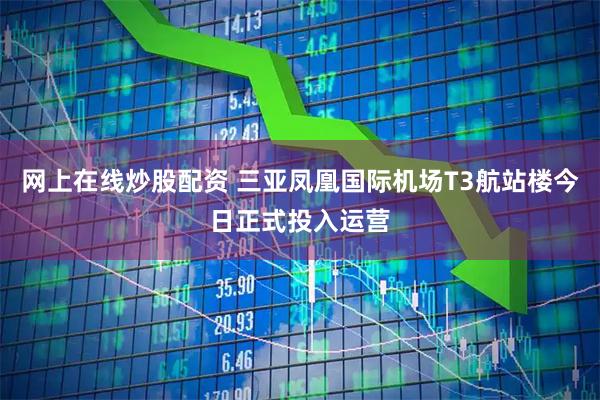 网上在线炒股配资 三亚凤凰国际机场T3航站楼今日正式投入运营