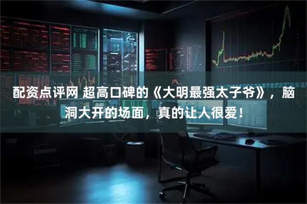 配资点评网 超高口碑的《大明最强太子爷》，脑洞大开的场面，真的让人很爱！