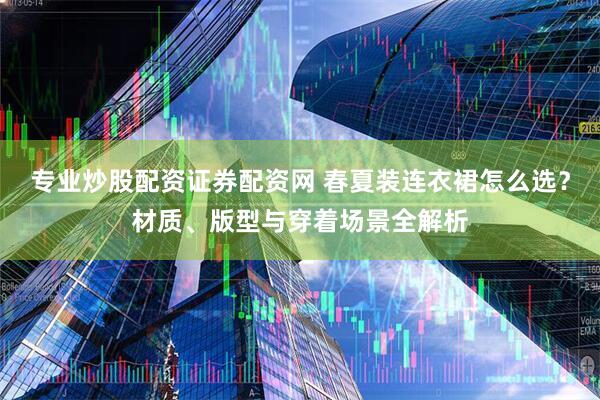 专业炒股配资证券配资网 春夏装连衣裙怎么选？材质、版型与穿着场景全解析