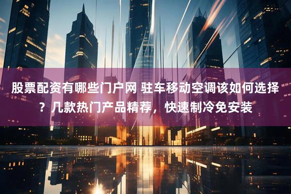 股票配资有哪些门户网 驻车移动空调该如何选择？几款热门产品精荐，快速制冷免安装