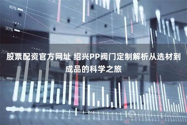 股票配资官方网址 绍兴PP阀门定制解析从选材到成品的科学之旅