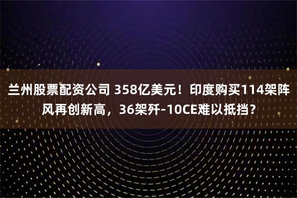 兰州股票配资公司 358亿美元！印度购买114架阵风再创新高，36架歼-10CE难以抵挡？