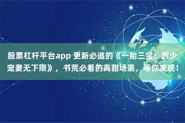 股票杠杆平台app 更新必追的《一胎三宝：厉少宠妻无下限》，书荒必看的高甜场景，等你发现！