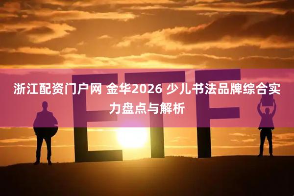 浙江配资门户网 金华2026 少儿书法品牌综合实力盘点与解析