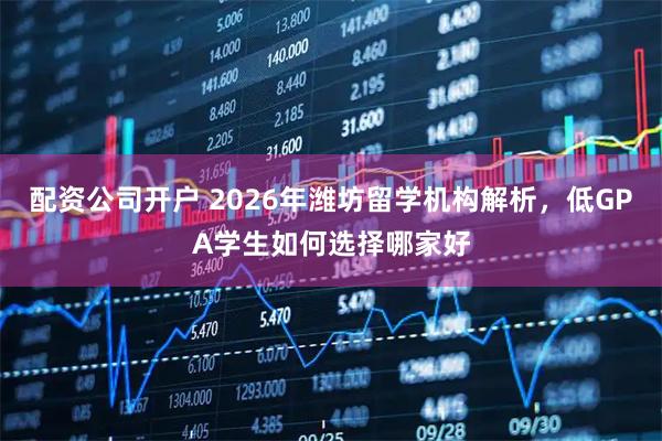 配资公司开户 2026年潍坊留学机构解析，低GPA学生如何选择哪家好