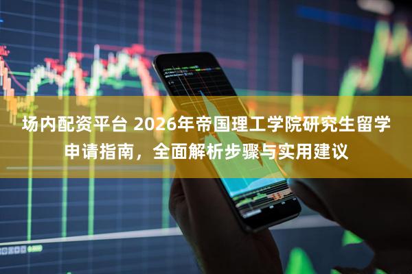 场内配资平台 2026年帝国理工学院研究生留学申请指南，全面解析步骤与实用建议