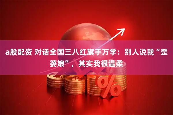 a股配资 对话全国三八红旗手万学：别人说我“歪婆娘”，其实我很温柔