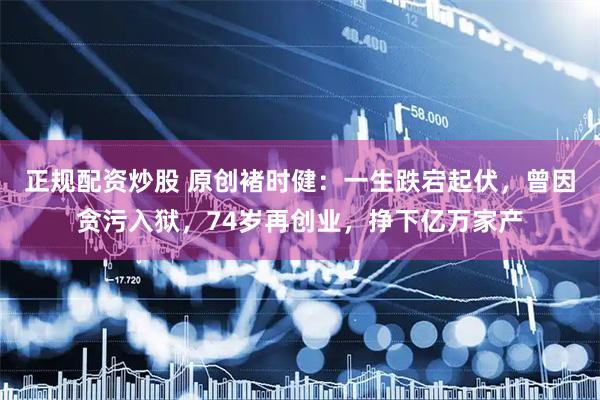 正规配资炒股 原创褚时健：一生跌宕起伏，曾因贪污入狱，74岁再创业，挣下亿万家产