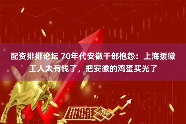 配资排排论坛 70年代安徽干部抱怨：上海援徽工人太有钱了，把安徽的鸡蛋买光了