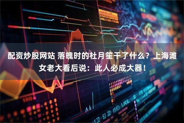 配资炒股网站 落魄时的杜月笙干了什么？上海滩女老大看后说：此人必成大器！