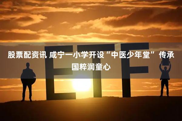 股票配资讯 咸宁一小学开设“中医少年堂” 传承国粹润童心