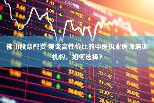 佛山股票配资 漫谈高性价比的中医执业医师培训机构，如何选择？