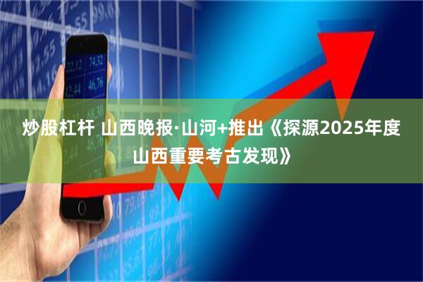 炒股杠杆 山西晚报·山河+推出《探源2025年度山西重要考古发现》