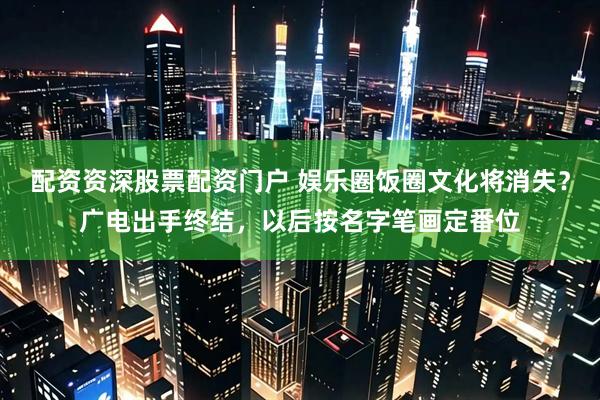 配资资深股票配资门户 娱乐圈饭圈文化将消失？广电出手终结，以后按名字笔画定番位