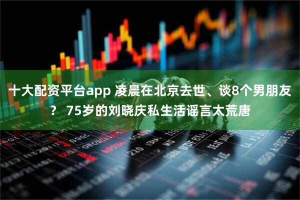 十大配资平台app 凌晨在北京去世、谈8个男朋友？ 75岁的刘晓庆私生活谣言太荒唐