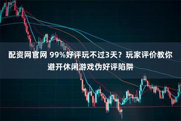 配资网官网 99%好评玩不过3天？玩家评价教你避开休闲游戏伪好评陷阱