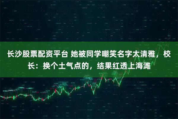 长沙股票配资平台 她被同学嘲笑名字太清雅，校长：换个土气点的，结果红透上海滩
